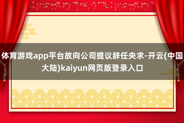 体育游戏app平台故向公司提议辞任央求-开云(中国大陆)kaiyun网页版登录入口