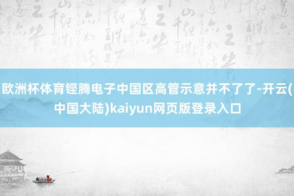 欧洲杯体育铿腾电子中国区高管示意并不了了-开云(中国大陆)kaiyun网页版登录入口