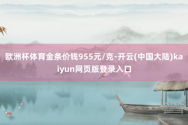 欧洲杯体育金条价钱955元/克-开云(中国大陆)kaiyun网页版登录入口