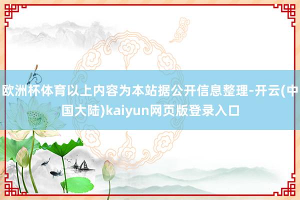 欧洲杯体育以上内容为本站据公开信息整理-开云(中国大陆)kaiyun网页版登录入口
