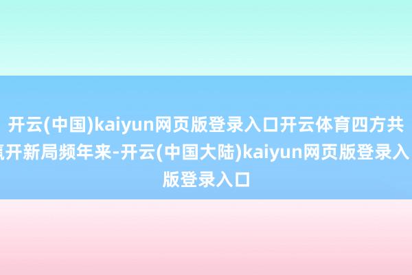 开云(中国)kaiyun网页版登录入口开云体育四方共赢开新局　　频年来-开云(中国大陆)kaiyun网页版登录入口