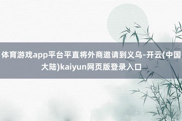 体育游戏app平台平直将外商邀请到义乌-开云(中国大陆)kaiyun网页版登录入口