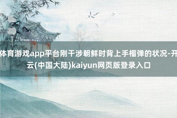 体育游戏app平台刚干涉朝鲜时背上手榴弹的状况-开云(中国大陆)kaiyun网页版登录入口