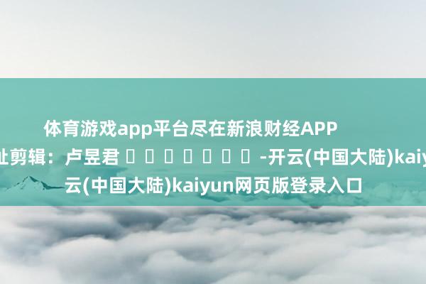 体育游戏app平台尽在新浪财经APP            						牵扯剪辑：卢昱君 							-开云(中国大陆)kaiyun网页版登录入口