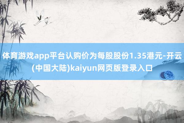 体育游戏app平台认购价为每股股份1.35港元-开云(中国大陆)kaiyun网页版登录入口