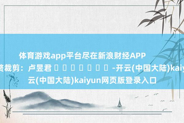 体育游戏app平台尽在新浪财经APP            						累赘裁剪：卢昱君 							-开云(中国大陆)kaiyun网页版登录入口