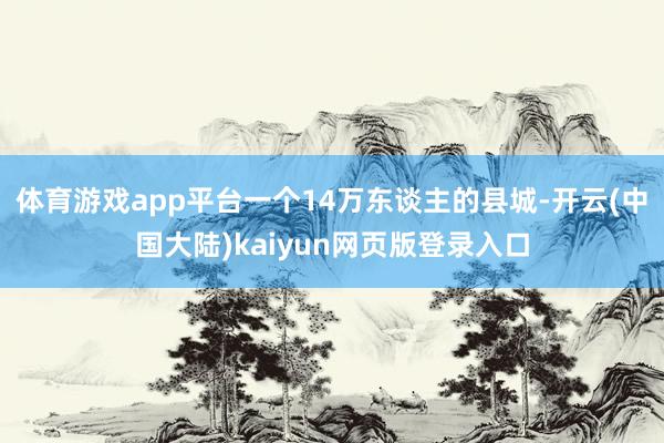 体育游戏app平台一个14万东谈主的县城-开云(中国大陆)kaiyun网页版登录入口