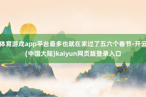 体育游戏app平台最多也就在家过了五六个春节-开云(中国大陆)kaiyun网页版登录入口