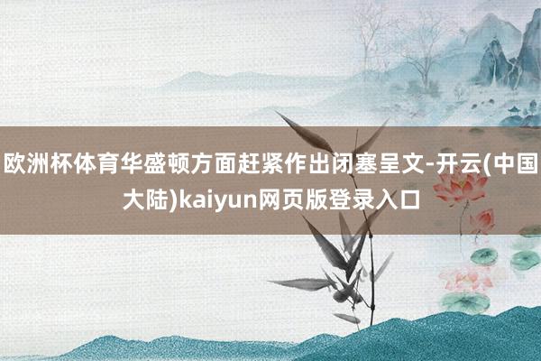 欧洲杯体育华盛顿方面赶紧作出闭塞呈文-开云(中国大陆)kaiyun网页版登录入口