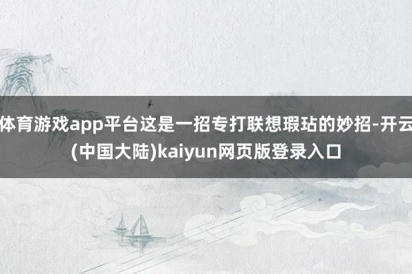 体育游戏app平台这是一招专打联想瑕玷的妙招-开云(中国大陆)kaiyun网页版登录入口