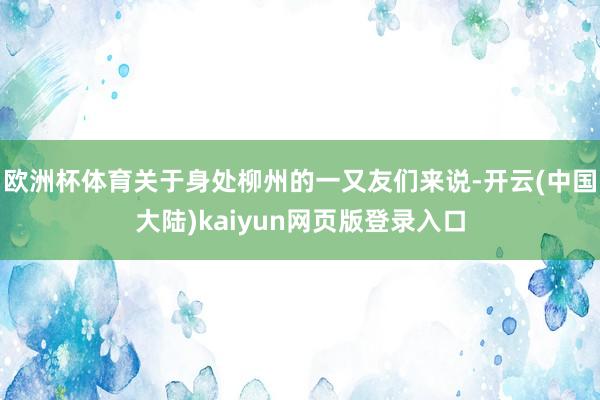 欧洲杯体育关于身处柳州的一又友们来说-开云(中国大陆)kaiyun网页版登录入口