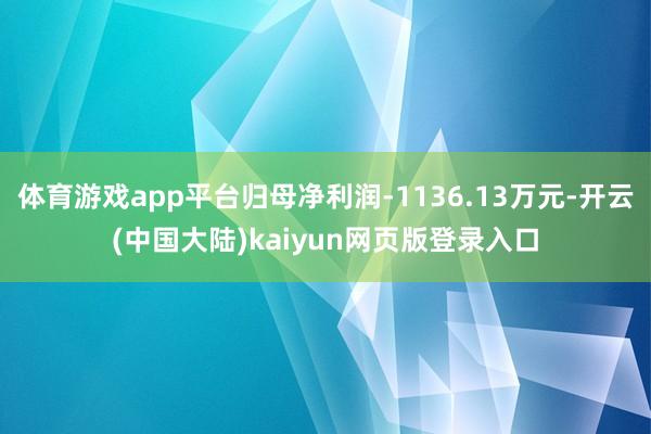 体育游戏app平台归母净利润-1136.13万元-开云(中国大陆)kaiyun网页版登录入口
