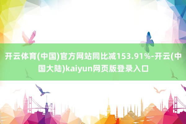 开云体育(中国)官方网站同比减153.91%-开云(中国大陆)kaiyun网页版登录入口
