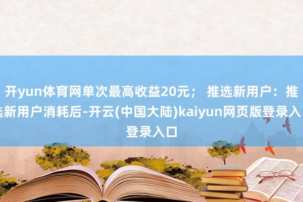 开yun体育网单次最高收益20元； 推选新用户：推选新用户消耗后-开云(中国大陆)kaiyun网页版登录入口