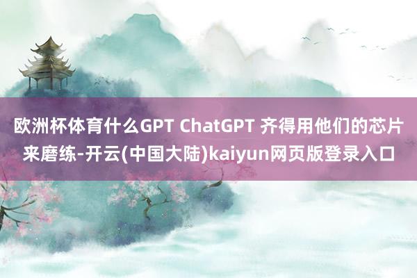 欧洲杯体育什么GPT ChatGPT 齐得用他们的芯片来磨练-开云(中国大陆)kaiyun网页版登录入口