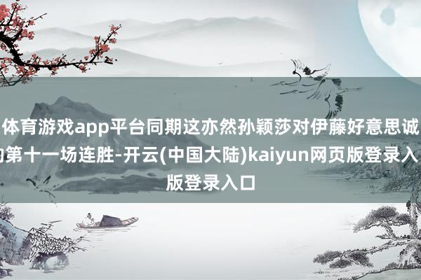 体育游戏app平台同期这亦然孙颖莎对伊藤好意思诚的第十一场连胜-开云(中国大陆)kaiyun网页版登录入口
