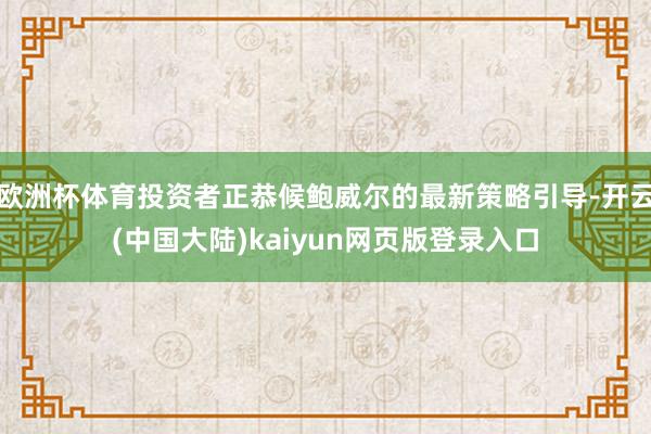 欧洲杯体育投资者正恭候鲍威尔的最新策略引导-开云(中国大陆)kaiyun网页版登录入口