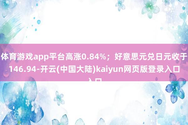 体育游戏app平台高涨0.84%；好意思元兑日元收于146.94-开云(中国大陆)kaiyun网页版登录入口