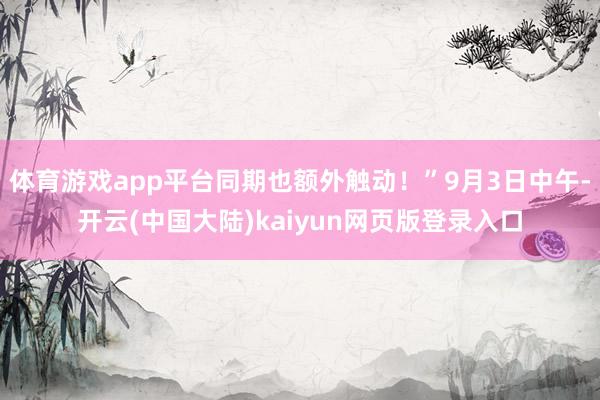 体育游戏app平台同期也额外触动！”9月3日中午-开云(中国大陆)kaiyun网页版登录入口