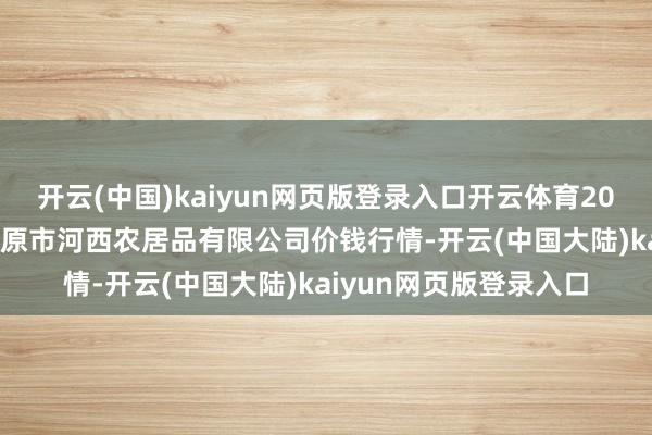 开云(中国)kaiyun网页版登录入口开云体育2025年9月5日山西省太原市河西农居品有限公司价钱行情-开云(中国大陆)kaiyun网页版登录入口