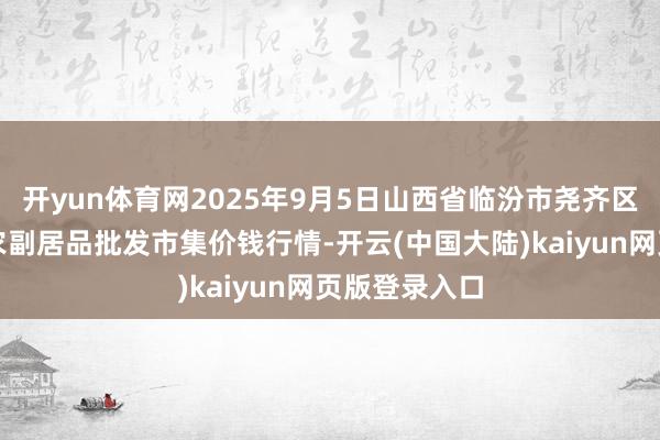 开yun体育网2025年9月5日山西省临汾市尧齐区奶牛场尧丰农副居品批发市集价钱行情-开云(中国大陆)kaiyun网页版登录入口