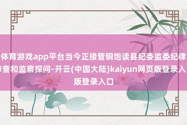 体育游戏app平台当今正接管铜饱读县纪委监委纪律审查和监察探问-开云(中国大陆)kaiyun网页版登录入口