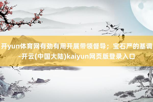 开yun体育网有劲有用开展带领督导;宝石严的基调-开云(中国大陆)kaiyun网页版登录入口
