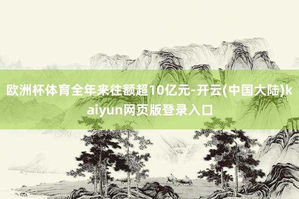 欧洲杯体育全年来往额超10亿元-开云(中国大陆)kaiyun网页版登录入口